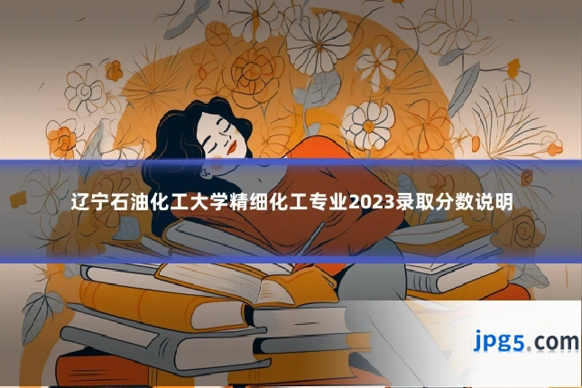辽宁石油化工大学精细化工专业2023录取分数说明