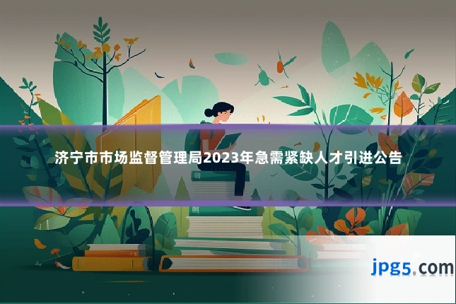 济宁市市场监督管理局2023年急需紧缺人才引进公告