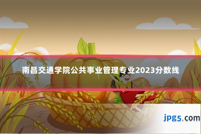 南昌交通学院公共事业管理专业2023分数线