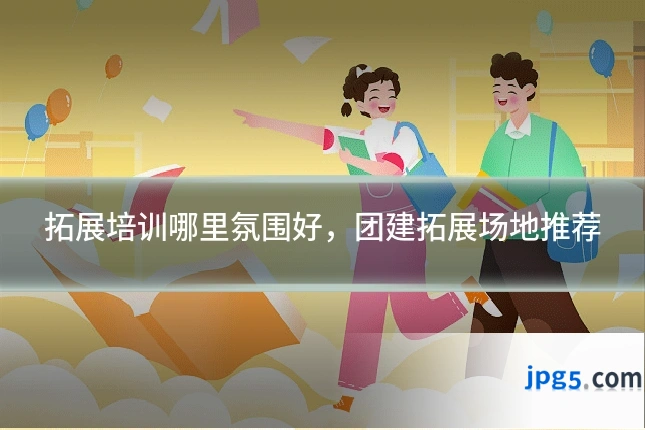 拓展培训哪里氛围好,团建拓展场地推荐