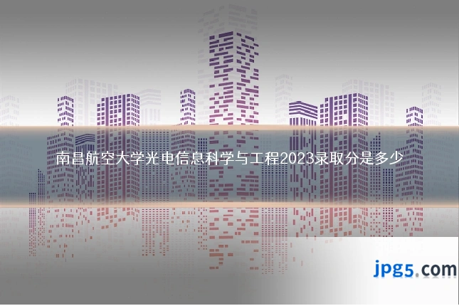 南昌航空大学光电信息科学与工程2023录取分是多少