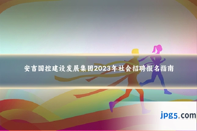 安吉国控建设发展集团2023年社会招聘报名指南
