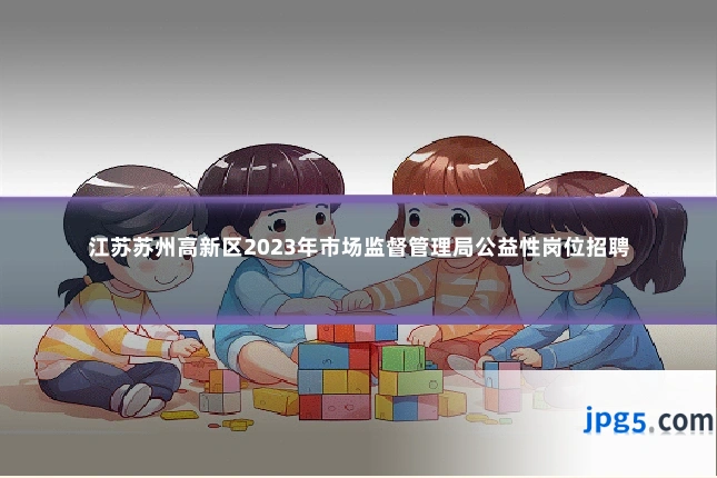 江苏苏州高新区2023年市场监督管理局公益性岗位招聘