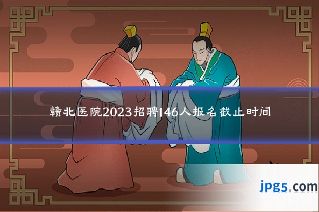 赣北医院2023招聘146人报名截止时间