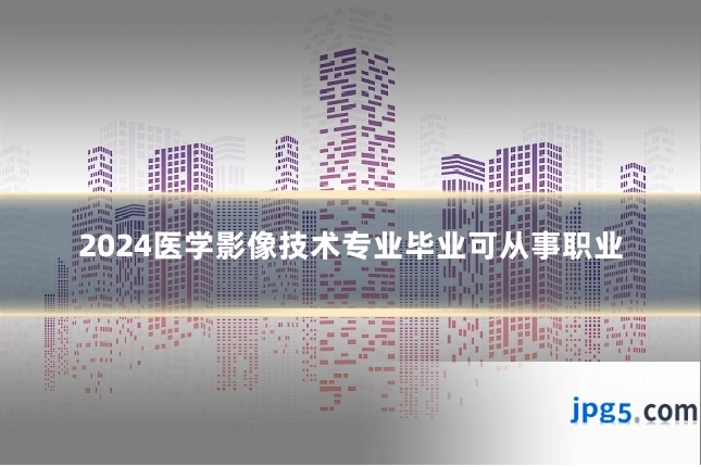 2024医学影像技术专业毕业可从事职业