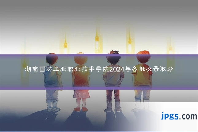 湖南国防工业职业技术学院2024年各批次录取分