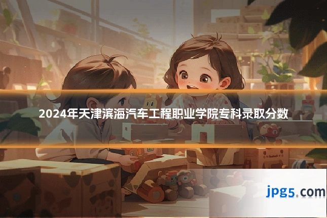 2024年天津滨海汽车工程职业学院专科录取分数