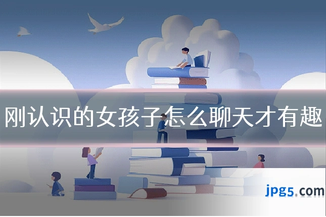 刚认识的女孩子怎么聊天才有趣