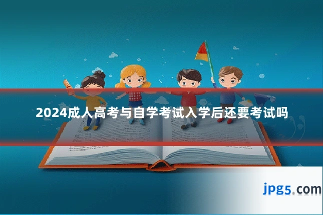 2024成人高考与自学考试入学后还要考试吗