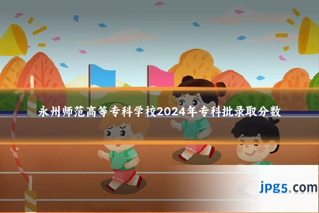 永州师范高等专科学校2024年专科批录取分数