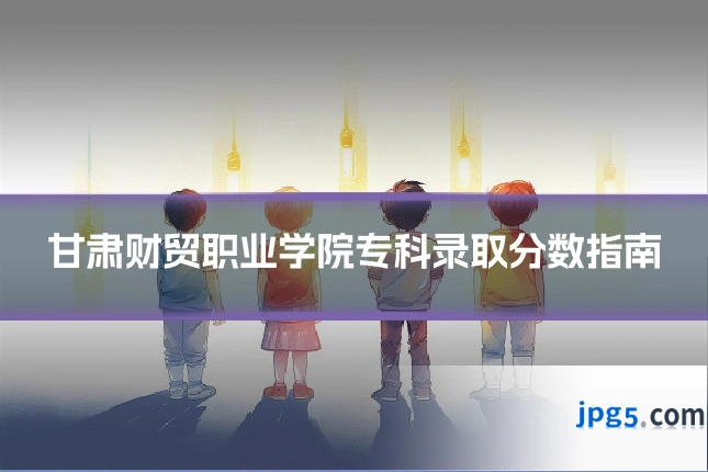 甘肃财贸职业学院专科录取分数指南