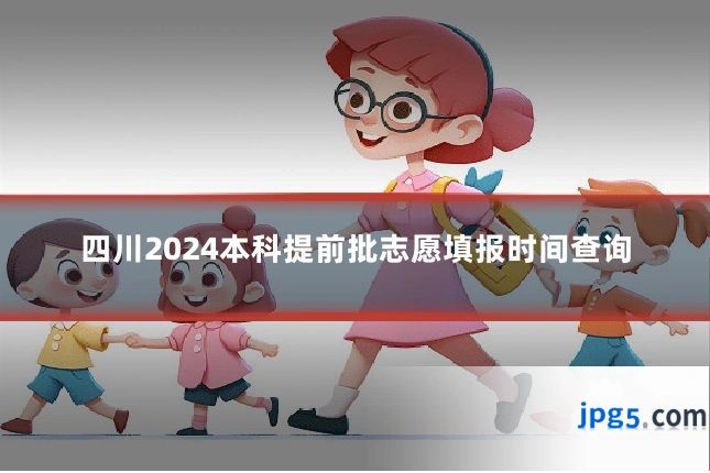 四川2024本科提前批志愿填报时间查询